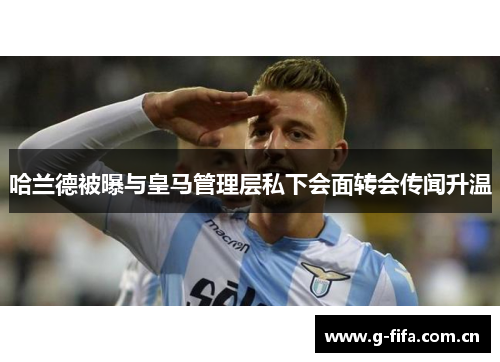 哈兰德被曝与皇马管理层私下会面转会传闻升温 哈兰德被曝与皇马管理层私下会面转会传闻升温